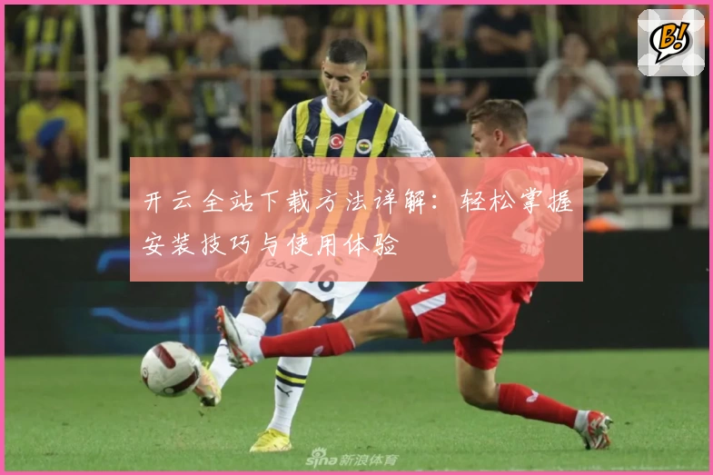 开云全站下载方法详解：轻松掌握安装技巧与使用体验