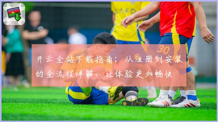开云全站下载指南：从注册到安装的全流程详解，让体验更加畅快