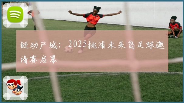 链动产城：2025桃浦未来岛足球邀请赛启幕