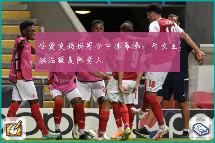 谷爱凌妈妈寒冷中抹鼻涕，母女互动温暖羡煞旁人