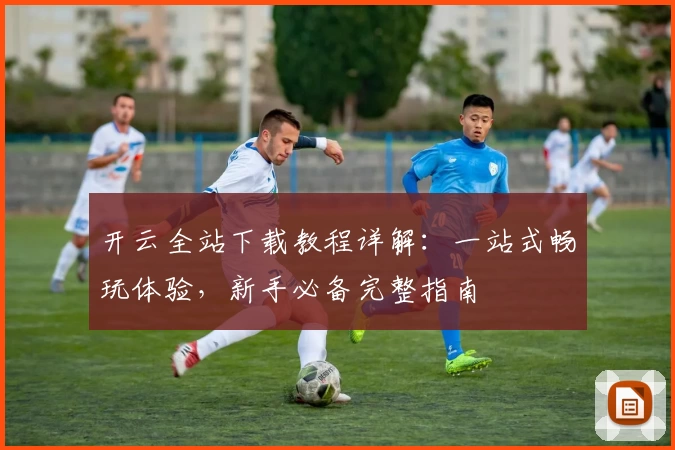 开云全站下载教程详解：一站式畅玩体验，新手必备完整指南