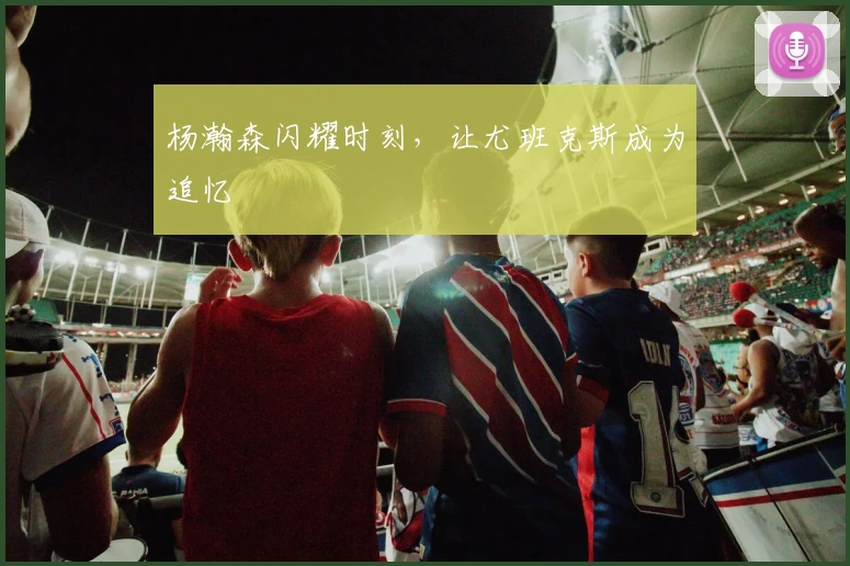 杨瀚森闪耀时刻，让尤班克斯成为追忆