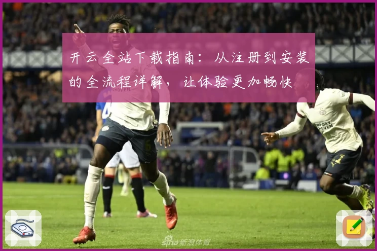 开云全站下载指南：从注册到安装的全流程详解，让体验更加畅快