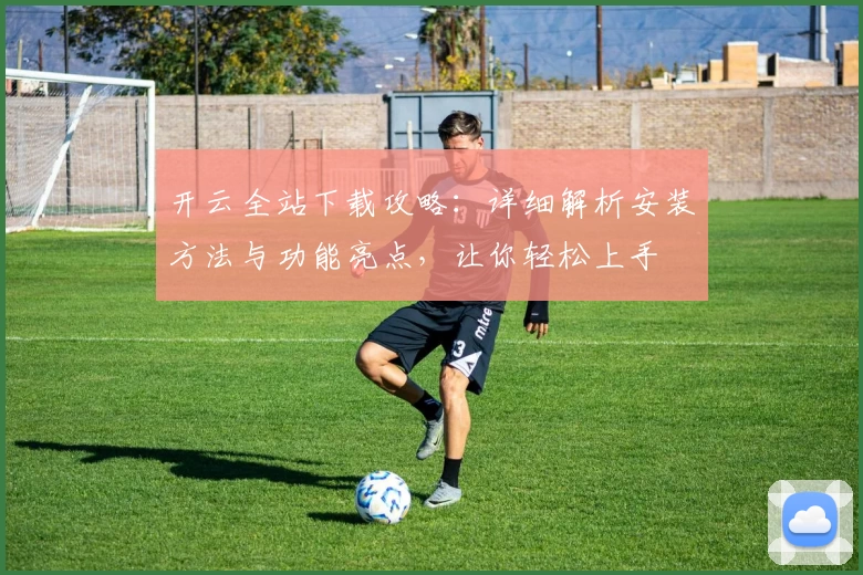 开云全站下载攻略：详细解析安装方法与功能亮点，让你轻松上手