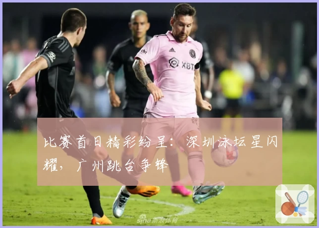 比赛首日精彩纷呈：深圳泳坛星闪耀，广州跳台争锋