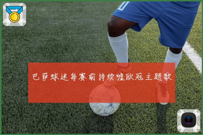 巴萨球迷每赛前持续嘘欧冠主题歌