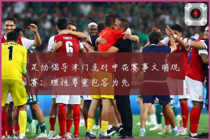 足协倡导津门虎对申花赛事文明观赛：理性尊重包容为先