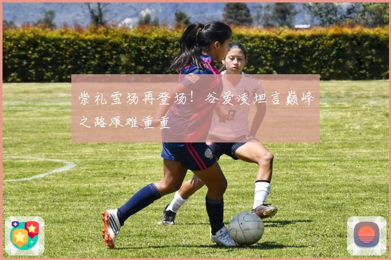 崇礼雪场再登场！谷爱凌坦言巅峰之路艰难重重