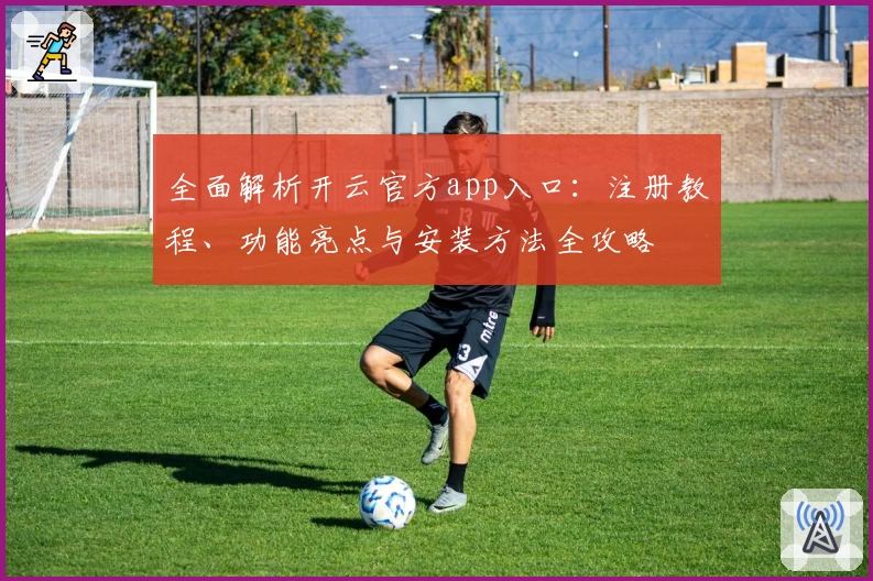 全面解析开云官方app入口：注册教程、功能亮点与安装方法全攻略