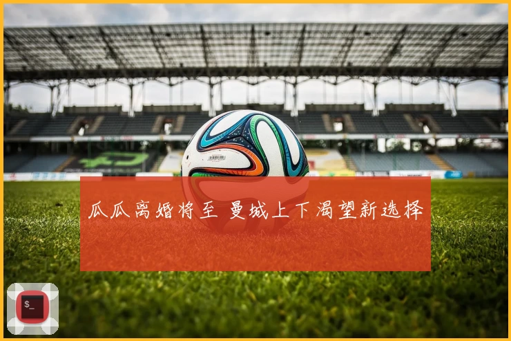 瓜瓜离婚将至 曼城上下渴望新选择