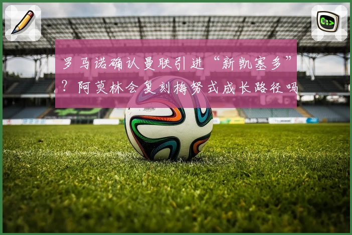 罗马诺确认曼联引进“新凯塞多”?阿莫林会复刻梅努式成长路径吗