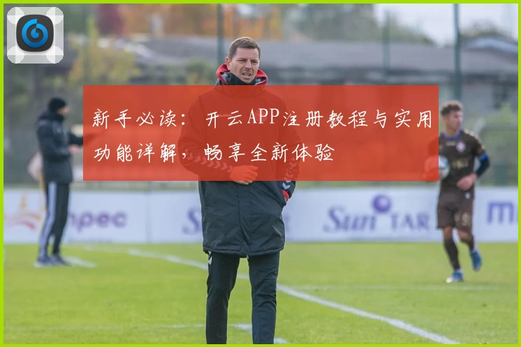 新手必读：开云APP注册教程与实用功能详解，畅享全新体验