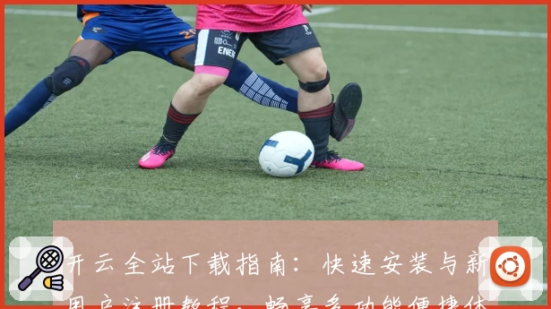 开云全站下载指南：快速安装与新用户注册教程，畅享多功能便捷体验