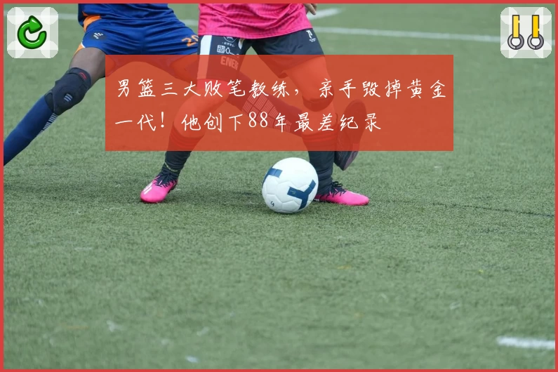 男篮三大败笔教练，亲手毁掉黄金一代！他创下88年最差纪录