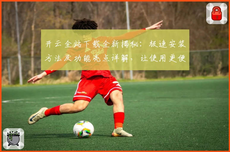 开云全站下载全新揭秘：极速安装方法及功能亮点详解，让使用更便捷