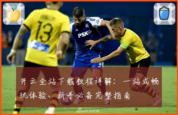 开云全站下载教程详解：一站式畅玩体验，新手必备完整指南