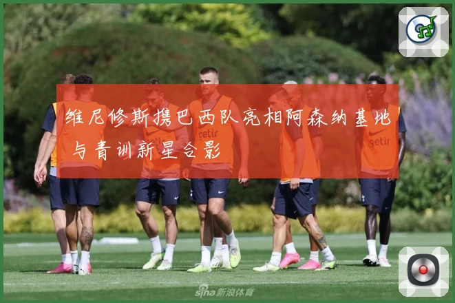 维尼修斯携巴西队亮相阿森纳基地 与青训新星合影