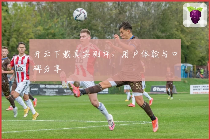 开云下载真实测评，用户体验与口碑分享