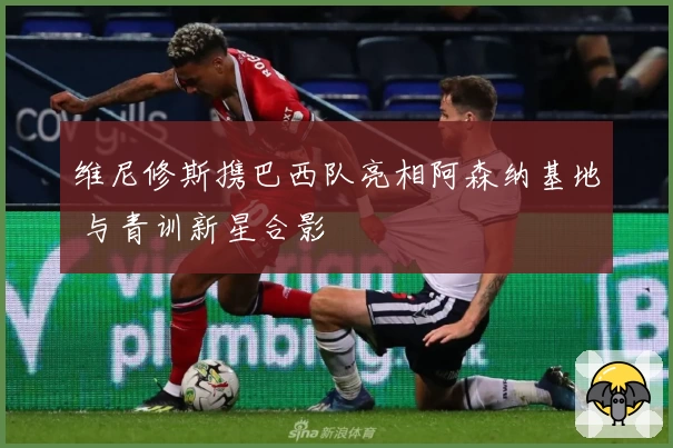 维尼修斯携巴西队亮相阿森纳基地 与青训新星合影